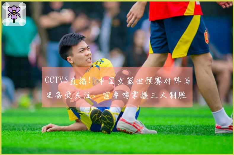 CCTV5直播！中国女篮世预赛对阵马里备受关注，宫鲁鸣掌握三大制胜法宝