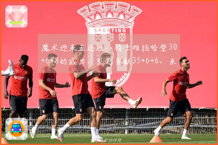 魔术迎来五连胜，骑士难挡哈登30+6+8的威力，贝恩贡献35+6+6，米切尔砍下25分