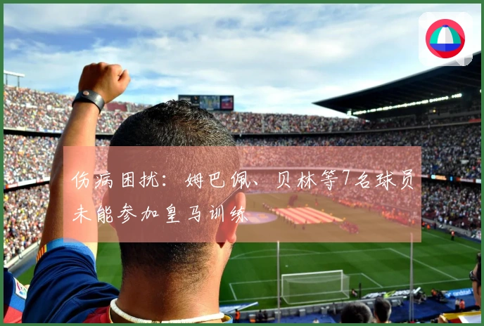 伤病困扰：姆巴佩、贝林等7名球员未能参加皇马训练