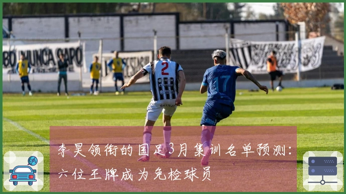 李昊领衔的国足3月集训名单预测：六位王牌成为免检球员