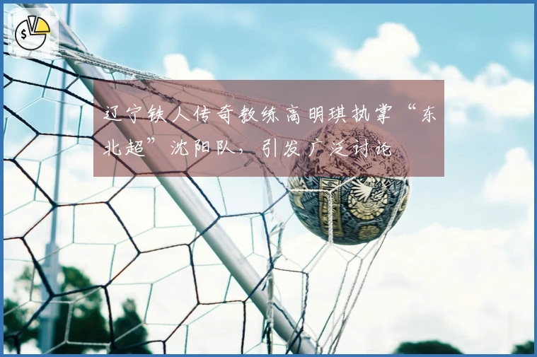 辽宁铁人传奇教练高明琪执掌“东北超”沈阳队，引发广泛讨论