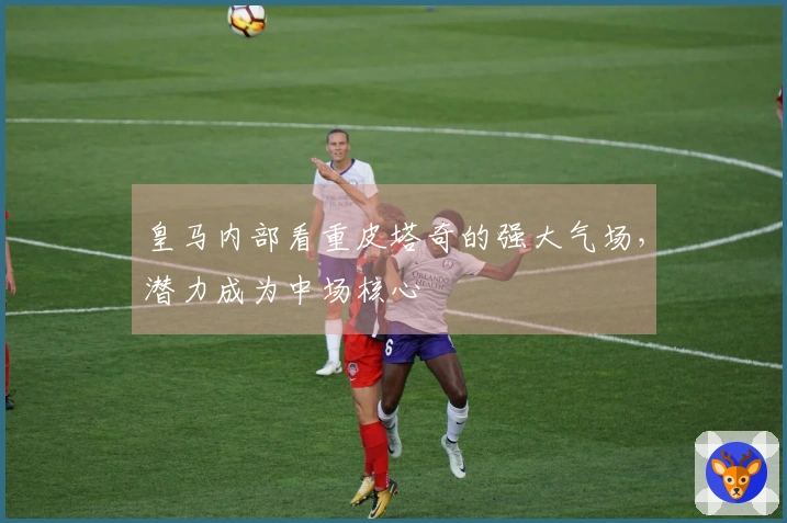 皇马内部看重皮塔奇的强大气场，潜力成为中场核心