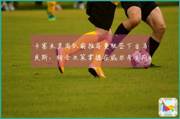 卡塞米罗离队前推荐曼联签下吉马良斯,转会决策掌握在威尔考克斯与维维尔手中
