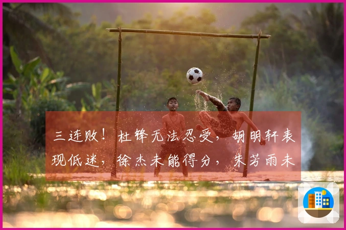 三连败！杜锋无法忍受，胡明轩表现低迷，徐杰未能得分，朱芳雨未能寻得援兵