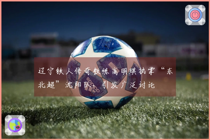 辽宁铁人传奇教练高明琪执掌“东北超”沈阳队，引发广泛讨论