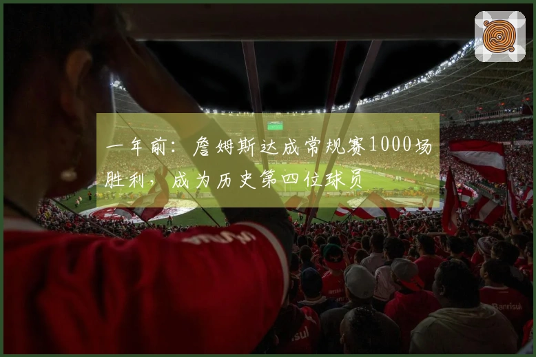 一年前：詹姆斯达成常规赛1000场胜利，成为历史第四位球员