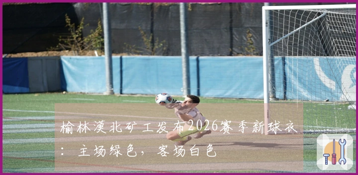 榆林漠北矿工发布2026赛季新球衣：主场绿色，客场白色
