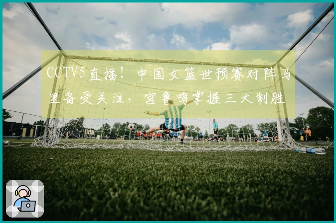 CCTV5直播！中国女篮世预赛对阵马里备受关注，宫鲁鸣掌握三大制胜法宝