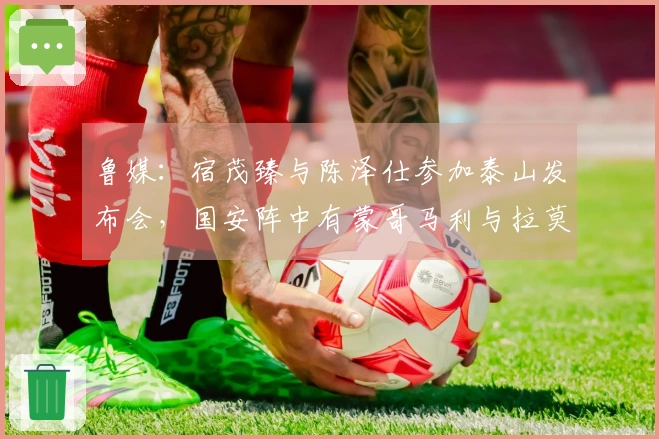 鲁媒：宿茂臻与陈泽仕参加泰山发布会，国安阵中有蒙哥马利与拉莫斯