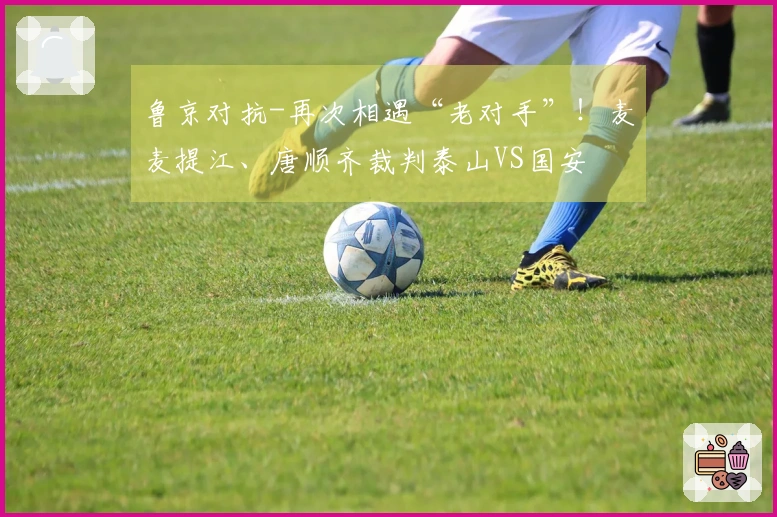 鲁京对抗-再次相遇“老对手”！麦麦提江、唐顺齐裁判泰山VS国安