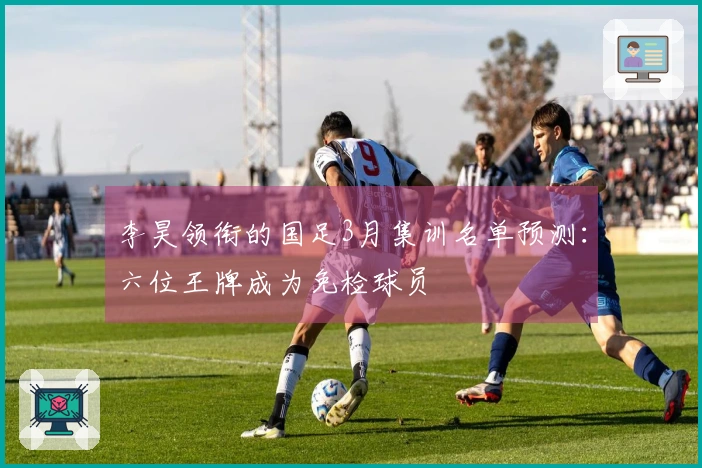 李昊领衔的国足3月集训名单预测：六位王牌成为免检球员