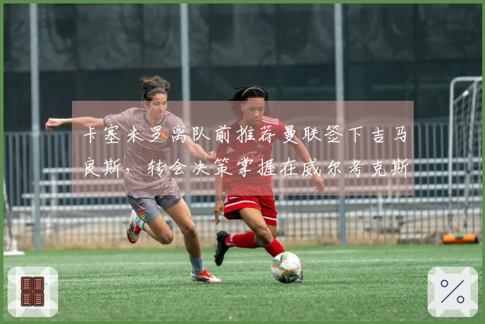 卡塞米罗离队前推荐曼联签下吉马良斯，转会决策掌握在威尔考克斯与维维尔手中